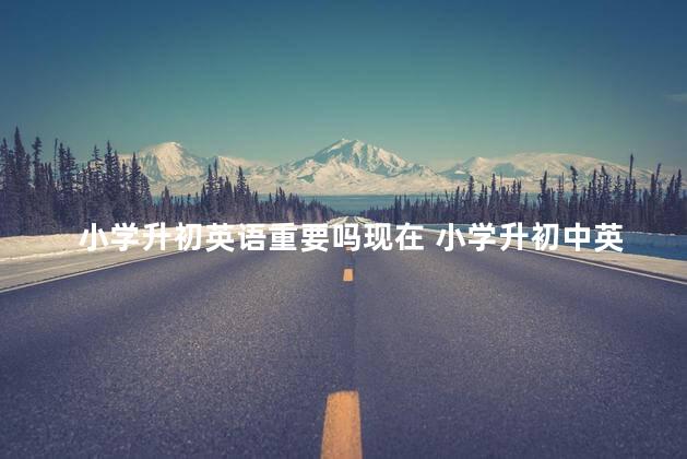小学升初英语重要吗现在 小学升初中英语知识点总结